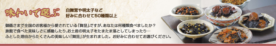 味わいで選ぶ 白舞茸や明太子など好みに合わせて50種類以上 御蔭さまで全国のお客様から愛されている「舞昆」ですが、あなたは何種類食べましたか？旅館で食べた美味しさに感動したり、お土産の明太子をたまたま落としてしまったり…ふとした理由からたくさんの美味しい「舞昆」が生まれました。お好みに合わせてお選びください。