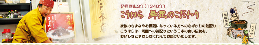 発祥暦応3年（1340年）こうはら 舞昆のこだわり 家族のきずなやお世話になっている方への心ばかりの気配り…こうはらは、周囲への気配りという日本の良い伝統を、おいしさとやさしさに代えてお届けいたします。